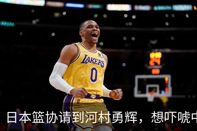 日本篮协请到河村勇辉，想吓唬中国男篮，但我们已经不怕了